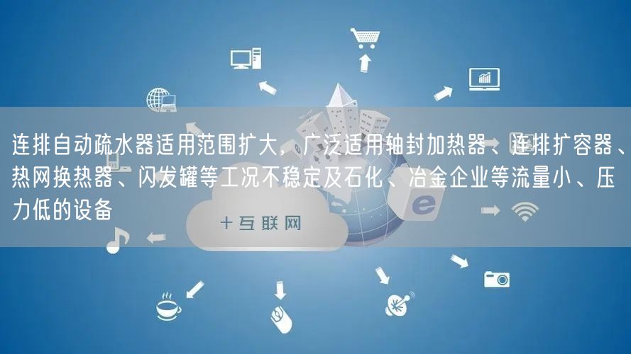 連排自動(dòng)疏水器適用范圍擴(kuò)大，廣泛適用軸封加熱器、連排擴(kuò)容器、熱網(wǎng)換熱器、閃發(fā)罐等工況不穩(wěn)定及石化、冶金企業(yè)等流量小、壓力低的設(shè)備